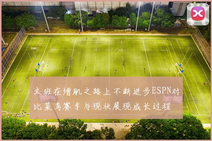 文班在增肌之路上不断进步ESPN对比菜鸟赛季与现状展现成长过程